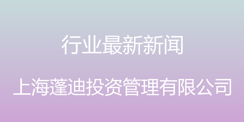 行业最新新闻 - 上海蓬迪投资管理有限公司